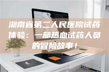 鞍山湖南省第二人民医院试药体验：一部热血试药人员的冒险故事！ 第1张