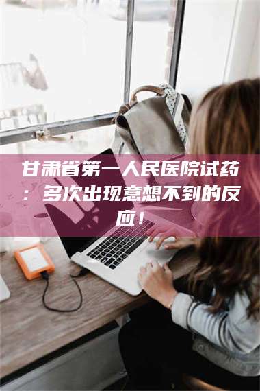 鞍山甘肃省第一人民医院试药：多次出现意想不到的反应！ 第1张