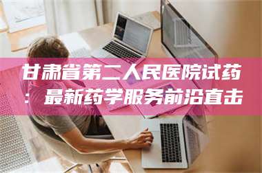 鞍山甘肃省第二人民医院试药:最新药学服务前沿直击 第1张 鞍山甘肃省第二人民医院试药:最新药学服务前沿直击 第1张