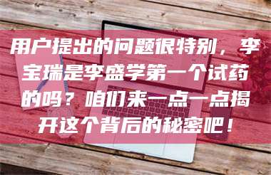 鞍山用户提出的问题很特别，李宝瑞是李盛学第一个试药的吗？咱们来一点一点揭开这个背后的秘密吧！ 第1张