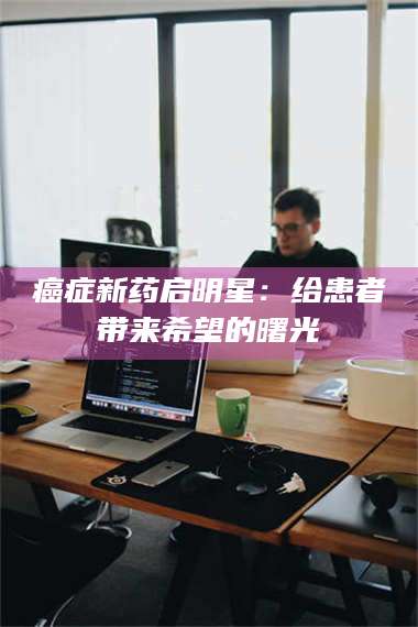 鞍山***新药启明星：给患者带来希望的曙光 第1张