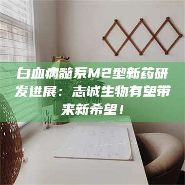 鞍山白血病髓系M2型新药研发进展：志诚生物有望带来新希望！ 第1张