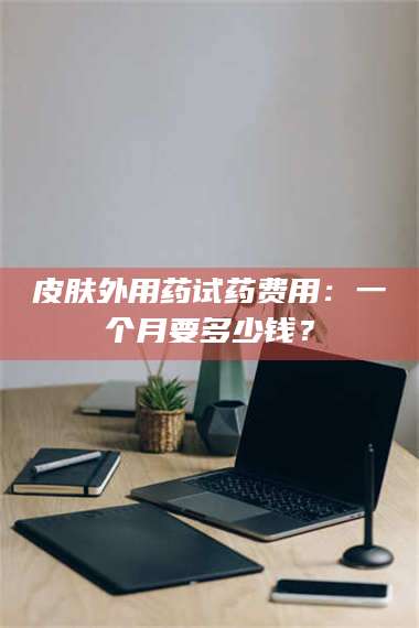 鞍山皮肤外用药试药费用：一个月要多少钱？ 第1张