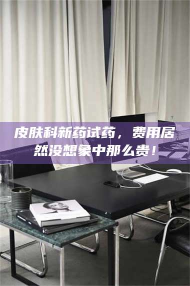 鞍山皮肤科新药试药，费用居然没想象中那么贵！ 第1张