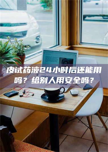 鞍山皮试药液24小时后还能用吗？给别人用安全吗？ 第1张