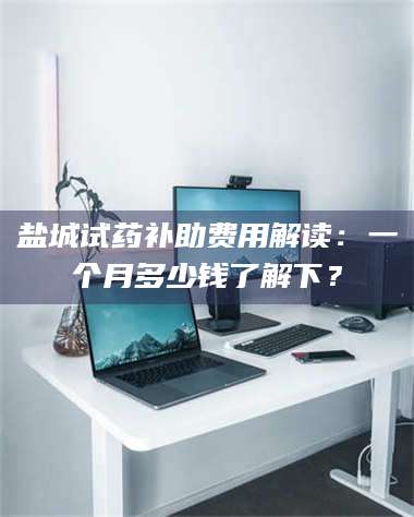 鞍山盐城试药补助费用解读:一个月多少钱了解下? 第1张 鞍山盐城试药补助费用解读:一个月多少钱了解下? 第1张