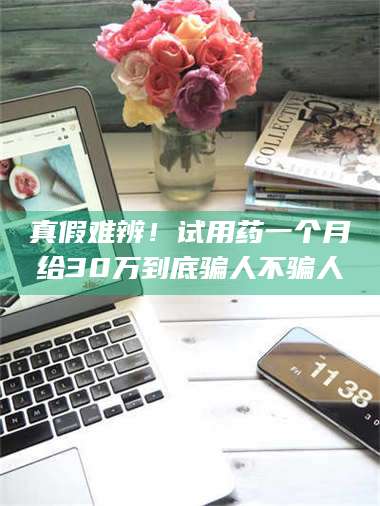 鞍山真假难辨！试用药一个月给30万到底骗人不骗人 第1张