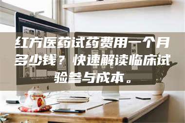 鞍山红方医药试药费用一个月多少钱？快速解读临床试验参与成本。 第1张