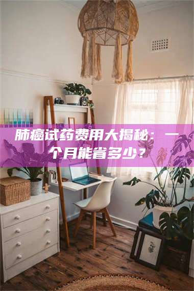 鞍山肺癌试药费用大揭秘：一个月能省多少？ 第1张