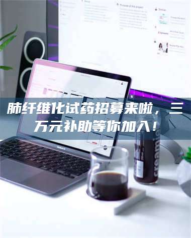 鞍山肺纤维化试药招募来啦,三万元补助等你加入! 第1张 鞍山肺纤维化试药招募来啦,三万元补助等你加入! 第1张