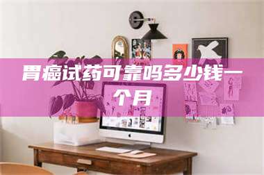鞍山胃癌试药可靠吗多少钱一个月 第1张