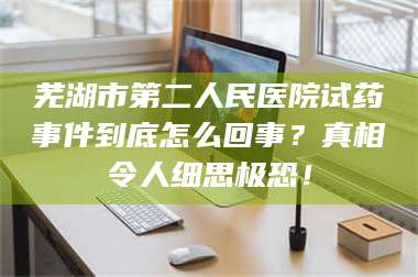 鞍山芜湖市第二人民医院试药事件到底怎么回事？真相令人细思极恐！ 第1张