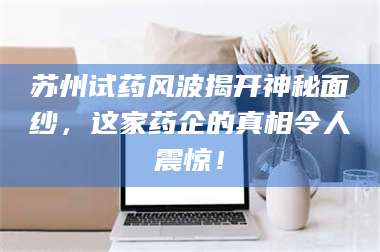 鞍山苏州试药风波揭开神秘面纱，这家药企的真相令人震惊！ 第1张
