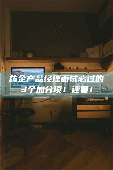 鞍山药企产品经理面试必过的3个加分项！速看！ 第1张