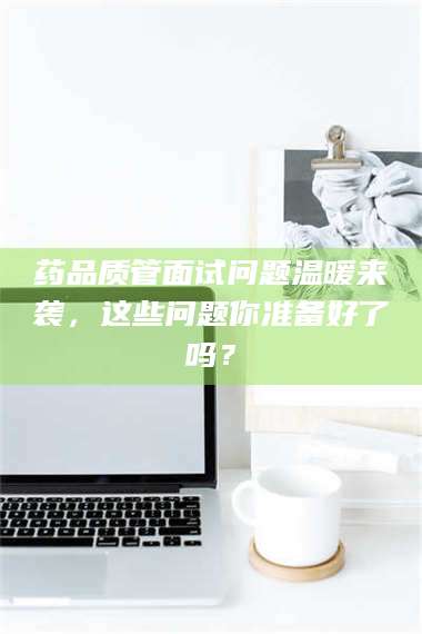 鞍山药品质管面试问题温暖来袭，这些问题你准备好了吗？ 第1张