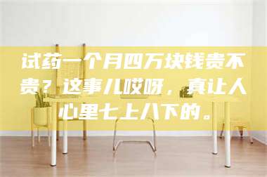 鞍山试药一个月四万块钱贵不贵？这事儿哎呀，真让人心里七上八下的。 第1张