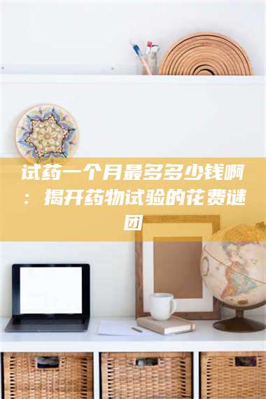 鞍山试药一个月最多多少钱啊：揭开药物试验的花费谜团 第1张