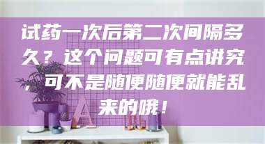 鞍山试药一次后第二次间隔多久？这个问题可有点讲究，可不是随便随便就能乱来的哦！ 第1张