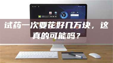 鞍山试药一次要花好几万块，这真的可能吗？ 第1张