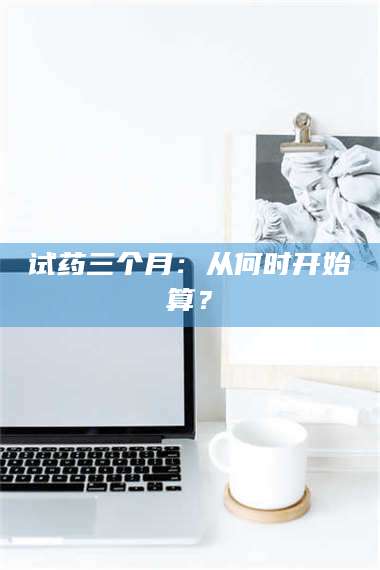 鞍山试药三个月：从何时开始算？ 第1张
