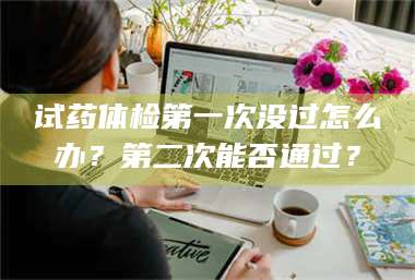 鞍山试药体检第一次没过怎么办？第二次能否通过？ 第1张
