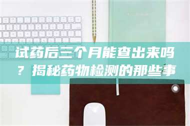 鞍山试药后三个月能查出来吗？揭秘药物检测的那些事 第1张
