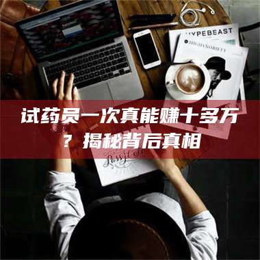 鞍山试药员一次真能赚十多万？揭秘背后真相 第1张