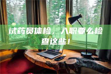 鞍山试药员体检，入职要么检查这些！ 第1张