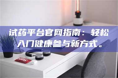 鞍山试药平台官网指南：轻松入门健康参与新方式。 第1张