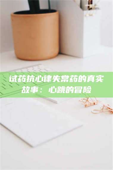 鞍山试药抗心律失常药的真实故事：心跳的冒险 第1张