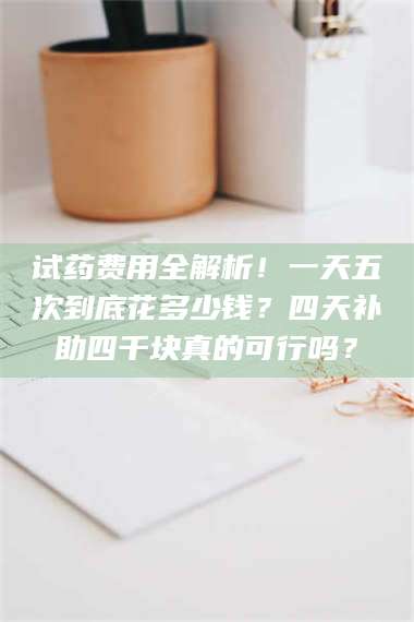 鞍山试药费用全解析！一天五次到底花多少钱？四天补助四千块真的可行吗？ 第1张