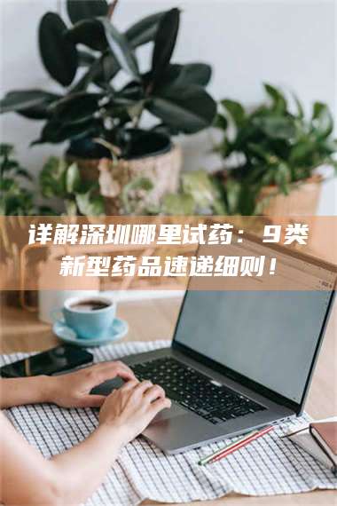 鞍山详解深圳哪里试药：9类新型药品速递细则！ 第1张