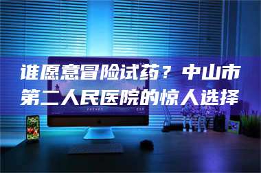 鞍山谁愿意冒险试药？中山市第二人民医院的惊人选择 第1张