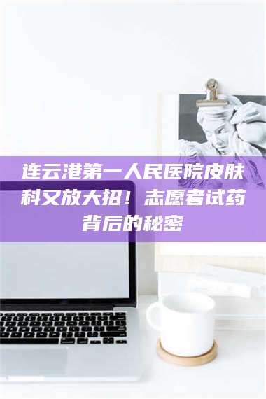 鞍山连云港第一人民医院皮肤科又放大招！志愿者试药背后的秘密 第1张