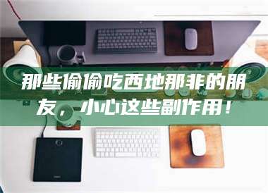 鞍山那些偷偷吃西地那非的朋友，小心这些副作用！ 第1张