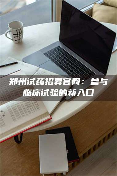 鞍山郑州试药招募官网：参与临床试验的新入口 第1张