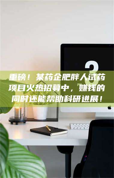 鞍山重磅！某药企肥胖人试药项目火热招募中，赚钱的同时还能帮助科研进展！ 第1张