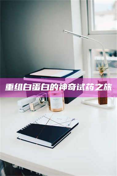 鞍山重组白蛋白的神奇试药之旅 第1张