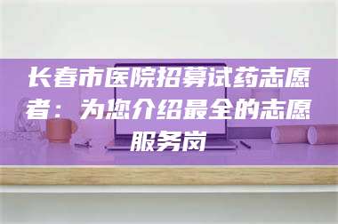 鞍山长春市医院招募试药志愿者：为您介绍最全的志愿服务岗 第1张