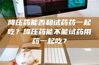 鞍山降压药能否和试药药一起吃？降压药能不能试药用药一起吃？ 第1张