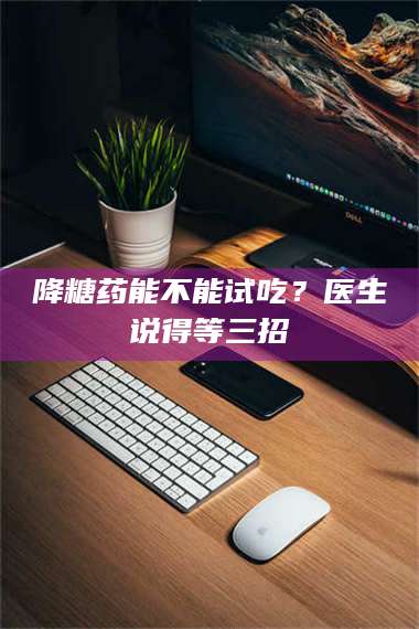 鞍山降糖药能不能试吃？医生说得等三招 第1张