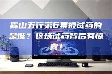 鞍山雾山五行第6集被试药的是谁？这场试药背后有惊喜！ 第1张