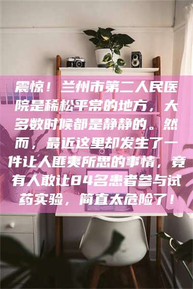 鞍山震惊！兰州市第二人民医院是稀松平常的地方，大多数时候都是静静的。然而，最近这里却发生了一件让人匪夷所思的事情，竟有人敢让84名患者参与试药实验，简直太危险了！