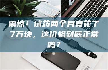 鞍山震惊！试药两个月竟花了7万块，这价格到底正常吗？