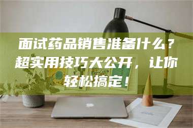 鞍山面试药品销售准备什么？超实用技巧大公开，让你轻松搞定！ 第1张