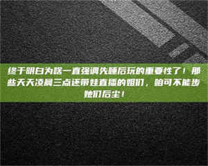 鞍山终于明白为啥一直强调先睡后玩的重要性了!那些天天凌晨三点还带娃直播的姐们,咱可不能步她们后尘! 第1张 鞍山终于明白为啥一直强调先睡后玩的重要性了!那些天天凌晨三点还带娃直播的姐们,咱可不能步她们后尘! 第1张