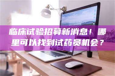 鞍山临床试验招募新消息！哪里可以找到试药员机会？ 第1张