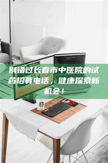 鞍山别错过长春市中医院的试药招募电话，健康探索新机会！ 第1张