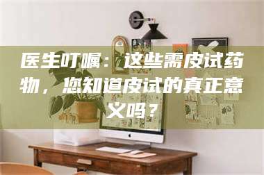 鞍山医生叮嘱：这些需皮试药物，您知道皮试的真正意义吗？ 第1张