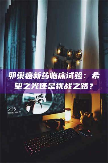 鞍山卵巢癌新药临床试验：希望之光还是挑战之路？ 第1张